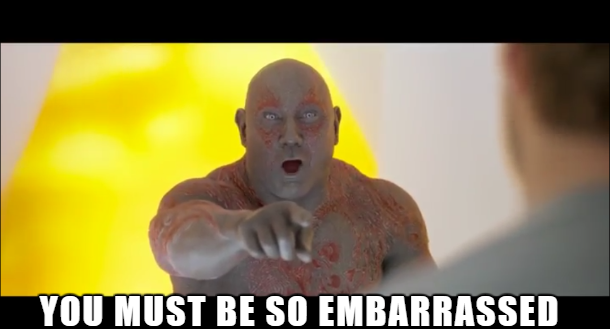 Drax, pointing at me, yelling “you must be so embarrassed!”